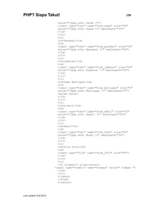 PHP? Siapa Takut!                                                    150

                         value="<?php echo $kode ?>">
                         <input type="text" name="form_nama" size="50"
                         value="<?php echo $nama ?>" maxlength="50">
                         </td>
                         </tr>
                         <tr>
                         <td>Pangkat</td>
                         <td>
                         <input type="text" name="form_pangkat" size="50"
                         value="<?php echo $pangkat ?>" maxlength="50">
                         </td>
                         </tr>
                         <tr>
                         <td>Jabatan</td>
                         <td>
                         <input type="text" name="form_jabatan" size="50"
                         value="<?php echo $jabatan ?>" maxlength="50">
                         </td>
                         </tr>
                         <tr>
                         <td>Lama Bertugas</td>
                         <td>
                         <input type="text" name="form_bertugas" size="2"
                         value="<?php echo $bertugas ?>" maxlength="2">
                         (dalam tahun)
                         </td>
                         </tr>
                         <tr>
                         <td>e-mail</td>
                         <td>
                         <input type="text" name="form_email" size="50"
                         value="<?php echo $email ?>" maxlength="50">
                         </td>
                         </tr>
                         <tr>
                         <td>Hobi</td>
                         <td>
                         <input type="text" name="form_hobi" size="50"
                         value="<?php echo $hobi ?>" maxlength="50">
                         </td>
                         </tr>
                         <tr>
                         <td>File Foto</td>
                         <td>
                         <input type="file" name="form_foto" size="40">
                         </td>
                         </tr>
                         <tr>
                         <td colspan=2 align=center>
                       <input type="submit" name="simpan" value=" Simpan ">
                         </td>
                         </tr>
                         </table>
                         </form>
                         </center>




Last update 5/5/2012
 