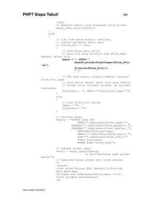 PHP? Siapa Takut!                                                         151

                              <?php
                              // bebaskan memori yang digunakan untuk proses
                              mysql_free_result($hasil);
                       }
                       else
                       {
                          // jika form dalam kondisi terkirim,
                          // lakukan perubahan basis data
                          If ($form_foto != null)
                          {
                              // Jika $form_data terisi
                              // baca file yang ditunjuk oleh $form_data
                sebesar ukuran file
                              $data = ", FOTO='".
                                      base64_encode(fread(fopen($form_foto,
                "rb"),
                                      filesize($form_foto))).
                                      "'";

                                // PHP akan secara otomatis membuat variabel
                $form_foto_type
                                // yang terisi dengan jenis file yang dibaca.
                                // Isikan nilai variabel tersebut ke variabel
                $jenisdata
                                $jenisdata = ", JENIS='".$form_foto_type."'";
                           }
                           else
                           {
                                // jika $form_foto kosong
                                $data = "";
                                $jenisdata = "";
                           }

                              // tentukan query
                              $query = "UPDATE awak SET
                                            NAMA='".addslashes($form_nama)."',
                                        PANGKAT='".addslashes($form_pangkat)."',
                                        JABATAN='".addslashes($form_jabatan)."',
                                            BERTUGAS=$form_bertugas,
                                            EMAIL='".addslashes($form_email)."',
                                            HOBI='".addslashes($form_hobi)."'
                                            $data $jenisdata
                                            WHERE KODE='$form_kode'";

                              // lakukan proses query
                              $hasil = mysql_query($query)
                                                 or die('Kesalahan pada proses
                query!');
                              // Tampilkan pesan proses edit telah selesai
                              ?>
                              <center>
                              <font size=5>Proses Edit Berhasil!</font><p>
                              Data Awak Nama
                              <b><?php echo addslashes($form_nama) ?></b>
                              telah disimpan perubahannya.
                              <p>


Last update 5/5/2012
 