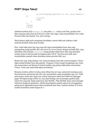 PHP? Siapa Takut!                                                               152

                          <a href="awakdsp.php">Klik di sini untuk kembali</
                a>
                          </center>
                          <?php
                     }
                ?>
                </body>
                </html>

Jalankan kembali skrip awakdsp.php dan pilih Edit, untuk awak Data, pastikan foto
Data sekarang telah muncul di browser Anda. Kini tugas Anda menambahkan foto untuk
Piccard, Riker dan Deanne Troi, dan LaForge.

Skrip lainnya tidak perlu mengalami perubahan, namun tidak ada salahnya Anda
mencoba kembali skrip-skrip tersebut.

Kini, Anda tidak perlu lagi ragu-ragu jika ingin memindahkan basis data yang
mengandung image/gambar dari satu server ke server lainnya dengan perintah SQL yang
dihasilkan oleh program mysqldump. Image/gambar dalam basis data yang disimpan
melalui skrip di atas hanyalah merupakan data ASCII 7-bit biasa dan tidak akan
menimbulkan masalah waktu disertakan dalam perintah SQL-nya.

Berkat trik yang Anda lakukan, kini sistem komputer bumi dan sistem komputer Vulcan
dapat saling bertukar basis data gambar. Penguasa Vulcan sangat menghargai jasa Anda
dan menawarkan cuti liburan di sebuah lembah yang paling indah pada sistem planet
Vulcan. Tentu saja Anda tidak dapat menolaknya.

Rencana awalnya artikel ini hanya akan dibuat dua seri saja, namun kita memang cuma
bisa berencana saja karena tiba-tiba saya memutuskan untuk menjadikan tiga seri. Tidak
perlu protes, demo atau unjuk rasa, karena keputusan sudah final tidak bisa diganggu
gugat. Di bagian ketiga artikel ini, saya akan berbagi cara menyimpan gambar pada
sistem file yang ada, bukan pada basis data MySQL. Pada MySQL hanya akan disimpan
informasi mengenai gambarnya. Model penyimpanan gambar seperti ini sesungguhnya
paling lazim digunakan karena tidak membebani basis data. Selamat berlibur di Vulcan
sambil menantikan artikel bagian ke 3.




Last update 5/5/2012
 