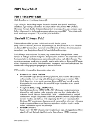 PHP? Siapa Takut!                                                               153


PDF? Pakai PHP saja!
Oleh: Ivan Irawan <ivan@smg.linux.or.id>

Saya yakin jika Anda cukup bergaul dan melek internet, pasti pernah mendengar,
membaca, juga barangkali membuat dokumen dalam bentuk format PDF (Portable
Document Format). Ketika Anda membaca artikel ini secara online, saya semakin yakin
bahwa tidak mungkin Anda tidak pernah mendengar mengenai PDF. Paling tidak Anda
telah mendengar mengenai PDF judul dari judul artikel ini :)

Bisa beli PDF-nya, Pak?
Format dokumen PDF pertama kali dikenalkan oleh Adobe System
(http://www.adobe.com), hasil dari pengembangan Dr. John Warnock di awal tahun 90-
an. Proyek PDF dimaksudkan membuat format file untuk distribusi dokumen di dalam
perusahaan yang dapat ditampilkan di berbagai platform komputasi.

PDF akhirnya menjadi format dokumen yang universal dan lintas platform, karena
tersedia di berbagai platform komputasi. Program untuk membaca dokumen PDF dalam
berbagai platform disediakan secara gratis untuk didownload oleh Adobe System. Plug-
in program pembaca untuk browser populer juga tersedia, sehingga dokumen PDF dapat
dibaca langsung secara online dari situs internet tanpa perlu mendownload dokumen dan
membacanya denga program yang terpisah dari browser web.

PDF memiliki beberapa fitur keunggulan antara lain:

    •   Universal dan Lintas Platform.
        Dokumen PDF dapat dibaca di berbagai platform, bahkan dapat dibaca secara
        online melalui browser yang telah dilengkapi dengan plug-in pembaca PDF.
        Tools dan printer driver untuk membuat dokumen PDF pun banyak tersedia.
        Keunggulan ini menyebabkan dokumen PDF dapat digunakan secara luas di
        seluruh dunia.
    •   Yang Anda Lihat, Yang Anda Dapatkan.
        Berbeda dengan format HTML/SGML, PDF lebih dapat menjamin apa yang
        ditampilkan pada monitor, maka serupa itu pula yang akan kita dapatkan jika
        dokumen dicetak. Dengan format HTML/SGML, maka hasil cetakan bisa jadi
        akan berbeda dengan yang tampak di monitor, bahkan dokumen yang tampak di
        monitor pun bisa jadi berbeda-beda tergantung dari browser yang digunakan.
        Hasilnya, PDF sangat sesuai digunakan untuk menampilkan informasi kritis yang
        tidak memperbolehkan variasi dalam presentasinya, misalnya invoice, tanda
        terima, dan laporan-laporan baku lainnya.
    •   Hemat Ukurannya.
        Secara native file PDF telah dikompresi sedemikian rupa, sehingga ukuran filenya
        akan lebih kecil daripada jika file tersebut dalam format HTML, misalnya.



Last update 5/5/2012
 