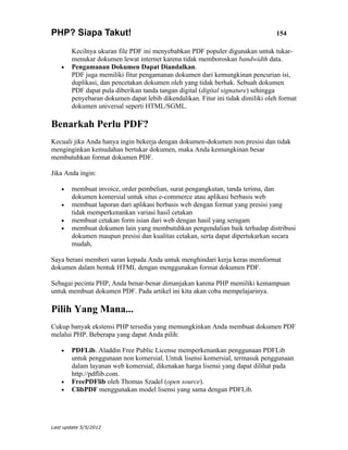 PHP? Siapa Takut!                                                                154

        Kecilnya ukuran file PDF ini menyebabkan PDF populer digunakan untuk tukar-
        menukar dokumen lewat internet karena tidak memboroskan bandwidth data.
    •   Pengamanan Dokumen Dapat Diandalkan.
        PDF juga memiliki fitur pengamanan dokumen dari kemungkinan pencurian isi,
        duplikasi, dan pencetakan dokumen oleh yang tidak berhak. Sebuah dokumen
        PDF dapat pula diberikan tanda tangan digital (digital signature) sehingga
        penyebaran dokumen dapat lebih dikendalikan. Fitur ini tidak dimiliki oleh format
        dokumen universal seperti HTML/SGML.

Benarkah Perlu PDF?
Kecuali jika Anda hanya ingin bekerja dengan dokumen-dokumen non presisi dan tidak
menginginkan kemudahan bertukar dokumen, maka Anda kemungkinan besar
membutuhkan format dokumen PDF.

Jika Anda ingin:

    •   membuat invoice, order pembelian, surat pengangkutan, tanda terima, dan
        dokumen komersial untuk situs e-commerce atau aplikasi berbasis web
    •   membuat laporan dari aplikasi berbasis web dengan format yang presisi yang
        tidak memperkenankan variasi hasil cetakan
    •   membuat cetakan form isian dari web dengan hasil yang seragam
    •   membuat dokumen lain yang membutuhkan pengendalian baik terhadap distribusi
        dokumen maupun presisi dan kualitas cetakan, serta dapat dipertukarkan secara
        mudah,

Saya berani memberi saran kepada Anda untuk menghindari kerja keras memformat
dokumen dalam bentuk HTML dengan menggunakan format dokumen PDF.

Sebagai pecinta PHP, Anda benar-benar dimanjakan karena PHP memiliki kemampuan
untuk membuat dokumen PDF. Pada artikel ini kita akan coba mempelajarinya.

Pilih Yang Mana...
Cukup banyak ekstensi PHP tersedia yang memungkinkan Anda membuat dokumen PDF
melalui PHP. Beberapa yang dapat Anda pilih:

    •   PDFLib. Aladdin Free Public License memperkenankan penggunaan PDFLib
        untuk penggunaan non komersial. Untuk lisensi komersial, termasuk penggunaan
        dalam layanan web komersial, dikenakan harga lisensi yang dapat dilihat pada
        http://pdflib.com.
    •   FreePDFlib oleh Thomas Szadel (open source).
    •   ClibPDF menggunakan model lisensi yang sama dengan PDFLib.




Last update 5/5/2012
 