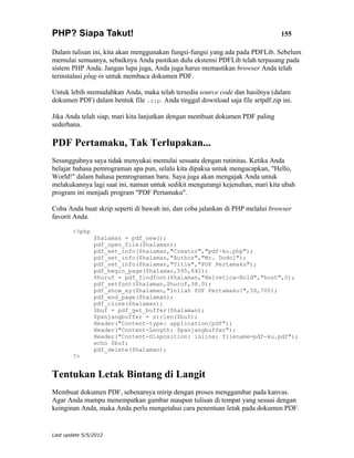 PHP? Siapa Takut!                                                               155

Dalam tulisan ini, kita akan menggunakan fungsi-fungsi yang ada pada PDFLib. Sebelum
memulai semuanya, sebaiknya Anda pastikan dulu ekstensi PDFLib telah terpasang pada
sistem PHP Anda. Jangan lupa juga, Anda juga harus memastikan browser Anda telah
terinstalasi plug-in untuk membaca dokumen PDF.

Untuk lebih memudahkan Anda, maka telah tersedia source code dan hasilnya (dalam
dokumen PDF) dalam bentuk file .zip. Anda tinggal download saja file artpdf.zip ini.

Jika Anda telah siap, mari kita lanjutkan dengan membuat dokumen PDF paling
sederhana.

PDF Pertamaku, Tak Terlupakan...
Sesungguhnya saya tidak menyukai memulai sesuatu dengan rutinitas. Ketika Anda
belajar bahasa pemrograman apa pun, selalu kita dipaksa untuk mengucapkan, "Hello,
World!" dalam bahasa pemrograman baru. Saya juga akan mengajak Anda untuk
melakukannya lagi saat ini, namun untuk sedikit mengurangi kejenuhan, mari kita ubah
program ini menjadi program "PDF Pertamaku".

Coba Anda buat skrip seperti di bawah ini, dan coba jalankan di PHP melalui browser
favorit Anda.

        <?php
                $halaman = pdf_new();
                pdf_open_file($halaman);
                pdf_set_info($halaman,"Creator","pdf-ku.php");
                pdf_set_info($halaman,"Author","Mr. Dodol");
                pdf_set_info($halaman,"Title","PDF Pertamaku");
                pdf_begin_page($halaman,595,842);
                $huruf = pdf_findfont($halaman,"Helvetica-Bold","host",0);
                pdf_setfont($halaman,$huruf,38.0);
                pdf_show_xy($halaman,"Inilah PDF Pertamaku!",50,700);
                pdf_end_page($halaman);
                pdf_close($halaman);
                $buf = pdf_get_buffer($halaman);
                $panjangbuffer = strlen($buf);
                Header("Content-type: application/pdf");
                Header("Content-Length: $panjangbuffer");
                Header("Content-Disposition: inline; filename=pdf-ku.pdf");
                echo $buf;
                pdf_delete($halaman);
        ?>


Tentukan Letak Bintang di Langit
Membuat dokumen PDF, sebenarnya mirip dengan proses menggambar pada kanvas.
Agar Anda mampu menempatkan gambar maupun tulisan di tempat yang sesuai dengan
keinginan Anda, maka Anda perlu mengetahui cara penentuan letak pada dokumen PDF.


Last update 5/5/2012
 