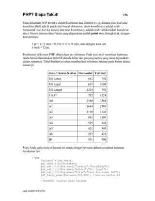 PHP? Siapa Takut!                                                                 156

Pada dokumen PHP berlaku sistem koordinat dua dimensi (x,y), dimana titik asal atau
koordinat (0,0) ada di pojok kiri bawah dokumen. Arah koordinat x adalah arah
horisontal (dari kiri ke kanan) dan arah koordinat y adalah arah vertikal (dari bawah ke
atas). Sistem ukuran dasar/skala yang digunakan adalah point atau disingkat pt, dengan
konversinya:

        1 pt = 1/72 inch = 0.35277777778 mm, atau dengan kata lain
        1 inch = 72 pt.

Pembuatan dokumen PHP, dikerjakan per halaman. Pada saat awal membuat halaman,
Anda harus menentukan terlebih dahulu lebar dan panjang kertas yang akan digunakan
dalam satuan pt. Tabel berikut ini akan memberikan informasi ukuran jenis kertas dalam
satuan pt.

                       Jenis Ukuran Kertas Horisontal Vertikal
                       US Letter                     612        792
                       US Legal                      612       1008
                       US Ledger                    1224        792
                       11x17                         792       1224
                       A0                           2380       3368
                       A1                           1684       2380
                       A2                           1190       1648
                       A3                            842       1190
                       A4                            595        842
                       A5                            421        595
                       A6                            297        421
                       B5                            501        709

Mari Anda coba skrip di bawah ini untuk belajar bermain dalam koordinat halaman
berukuran A4.

        <?php
                $halaman = pdf_new();
                pdf_open_file($halaman);
                pdf_set_info($halaman,"Creator","koord.php");
                pdf_set_info($halaman,"Author","Mr. Dodol");
                pdf_set_info($halaman,"Title","Test Koordinat PDF");
                pdf_begin_page($halaman,595,842); //ukuran kertas A4

                //membuat tulisan pada halaman


Last update 5/5/2012
 