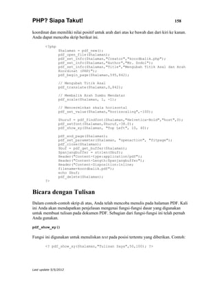 PHP? Siapa Takut!                                                                  158

koordinat dan memiliki nilai positif untuk arah dari atas ke bawah dan dari kiri ke kanan.
Anda dapat mencoba skrip berikut ini.

        <?php
                $halaman = pdf_new();
                pdf_open_file($halaman);
                pdf_set_info($halaman,"Creator","koordbalik.php");
                pdf_set_info($halaman,"Author","Mr. Dodol");
                pdf_set_info($halaman,"Title","Mengubah Titik Asal dan Arah
                Koordinat (PHP)");
                pdf_begin_page($halaman,595,842);

                // Mengubah Titik Asal
                pdf_translate($halaman,0,842);

                // Membalik Arah Sumbu Mendatar
                pdf_scale($halaman, 1, -1);

                // Mencerminkan skala horisontal
                pdf_set_value($halaman,"horizscaling",-100);

                $huruf = pdf_findfont($halaman,"Helvetica-Bold","host",0);
                pdf_setfont($halaman,$huruf,-38.0);
                pdf_show_xy($halaman, "Top Left", 10, 40);

                pdf_end_page($halaman);
                pdf_set_parameter($halaman, "openaction", "fitpage");
                pdf_close($halaman);
                $buf = pdf_get_buffer($halaman);
                $panjangbuffer = strlen($buf);
                Header("Content-type:application/pdf");
                Header("Content-Length:$panjangbuffer");
                Header("Content-Disposition:inline;
                filename=koordbalik.pdf");
                echo $buf;
                pdf_delete($halaman);
        ?>


Bicara dengan Tulisan
Dalam contoh-contoh skrip di atas, Anda telah mencoba menulis pada halaman PDF. Kali
ini Anda akan mendapatkan penjelasan mengenai fungsi-fungsi dasar yang digunakan
untuk membuat tulisan pada dokumen PDF. Sebagian dari fungsi-fungsi ini telah pernah
Anda gunakan.

pdf_show_xy()

Fungsi ini digunakan untuk menuliskan text pada posisi tertentu yang diberikan. Contoh:

        <? pdf_show_xy($halaman,"Tulisan Saya",50,100); ?>




Last update 5/5/2012
 