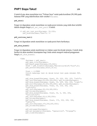 PHP? Siapa Takut!                                                                  159

Contoh di atas akan menuliskan text "Tulisan Saya" mulai pada koordinat (50,100) pada
halaman PDF yang didefinisikan oleh variabel $halaman.

pdf_show()

Fungsi ini digunakan untuk menuliskan text pada posisi tertentu yang telah diset terlebih
dahulu dengan fungsi pdf_set_text_pos(). Contoh:

        <? pdf_set_text_pos($halaman, 50,100);
           pdf_show($halaman,"Text"); ?>

pdf_continue_text()

Fungsi ini digunakan untuk menuliskan text pada posisi baris berikutnya.

pdf_show_boxed()

Fungsi ini digunakan untuk memformat text dalam suatu box/kotak tertentu. Contoh skrip
berikut ini akan memberi kesempatan bagi Anda untuk mengerti maksud penggunaan
fungsi pdf_show_boxed().

        <?php
                $halaman = pdf_new();
                pdf_open_file($halaman);
                pdf_begin_page($halaman,595,842);
                $font = pdf_findfont($halaman,"Helvetica-Bold","host",0);
                pdf_setfont($halaman,$font,24.0);

                $text = <<<TEKS
                Contoh beberapa text di dalam kotak text pada dokumen PDF.
                TEKS;

                pdf_show_boxed($halaman, $text, 50, 630, 300, 200, "left");
                pdf_rect($halaman,50,630,300,200); pdf_stroke($halaman);
                pdf_show_boxed($halaman, $text, 50, 420, 300, 200, "right");
                pdf_rect($halaman,50,420,300,200); pdf_stroke($halaman);
                pdf_show_boxed($halaman, $text, 50, 210, 300, 200,
                "justify");
                pdf_rect($halaman,50,210,300,200);
                pdf_stroke($halaman);
                pdf_show_boxed($halaman, $text, 50, 0, 300, 200,
                "fulljustify");
                pdf_rect($halaman,50,0,300,200);
                pdf_stroke($halaman);
                pdf_show_boxed($halaman, $text, 375, 250, 200, 300,
                "center");
                pdf_rect($halaman,375,250,200,300);
                pdf_stroke($halaman);

                pdf_end_page($halaman);
                pdf_set_parameter($halaman, "openaction", "fitpage");
                pdf_close($halaman);



Last update 5/5/2012
 