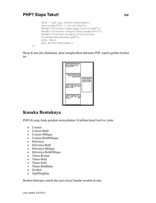 PHP? Siapa Takut!                                                              160

                $buf = pdf_get_buffer($halaman);
                $panjangbuffer = strlen($buf);
                Header("Content-type:application/pdf");
                Header("Content-Length:$panjangbuffer");
                Header("Content-Disposition:inline;
                filename=kotakteks.pdf");
                echo $buf;
                pdf_delete($halaman);
        ?>

Skrip di atas jika dijalankan, akan menghasilkan dokumen PDF seperti gambar berikut
ini.




Kusuka Bentuknya
PDFLib yang Anda gunakan menyediakan 14 pilihan huruf built-in, yaitu:

    •   Courier
    •   Courier-Bold
    •   Courier-Oblique
    •   Courier-BoldOblique
    •   Helvetica
    •   Helvetica-Bold
    •   Helvetica-Oblique
    •   Helvetica-BoldOblique
    •   Times-Roman
    •   Times-Bold
    •   Times-Italic
    •   Times-BoldItalic
    •   Symbol
    •   ZapfDingbats.

Berikut beberapa contoh dari jenis huruf standar tersebut di atas.


Last update 5/5/2012
 