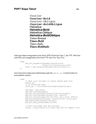 PHP? Siapa Takut!                                                                 161




Anda juga dapat menggunakan jenis huruf AFM, Postscript Type-1, dan TTF. Mari kita
coba lihat cara menggunakan jenis huruf TTF atau True Type Font.

        <?php
                pdf_set_parameter($halaman,"FontOutline",
                                  "Arial==/usr/fonts/arial.ttf");
                $font = pdf_findfont($halaman,"Arial","host",1);
        ?>

Jenis huruf (font) dapat pula didefinisikan pada file pdflib.upr. Contoh berikut ini
menunjukkan caranya.

        <?php
                // Ubah nilai variabel ini sesuai dengan path file
                pdflib.upr
                // di sistem PHP Anda.
                $file_upr = "/usr/share/fonts/pdflib/pdflib.upr";

                $halaman = pdf_new();
                pdf_open_file($halaman);
                pdf_set_info($halaman,"Creator","hurufttf.php");
                pdf_set_info($halaman,"Author","Mr. Dodol");
                pdf_set_info($halaman,"Title","Test Jenis Huruf (PHP)");
                pdf_set_parameter($halaman, "resourcefile", $file_upr);
                pdf_begin_page($halaman,595,842);
                pdf_set_text_pos($halaman,25,800);

                // Buat Array Nama Font dan jenisnya
                $fonts = array('Arial'=>1,'Comic Sans MS'=>1,'Impact'=>1);




Last update 5/5/2012
 