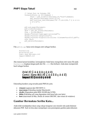 PHP? Siapa Takut!                                                            162

                // Cetak Font ke Dokumen PDF
                foreach($fonts as $f=>$embed) {
                      $font = pdf_findfont($halaman,$f,"host",$embed);
                      pdf_setfont($halaman,$font,25.0);
                      pdf_continue_text($halaman,"$f (".chr(128)." Ç à á â ã
                      ç è é ê)");
                      }

                pdf_end_page($halaman);
                pdf_close($halaman);
                $buf = pdf_get_buffer($halaman);
                $len = strlen($buf);
                Header("Content-type:application/pdf");
                Header("Content-Length:$len");
                Header("Content-Disposition:inline; filename=hurufttf.pdf");
                echo $buf;
                pdf_delete($halaman);
        ?>

File pdflib.upr harus terisi dengan entri sebagai berikut.

        FontOutline
        Arial=arial.ttf
        Comic Sans MS=comic.ttf
        Impact=IMPACT.ttf
        .

Jika muncul pesan kesalahan, kemungkinan Anda harus mengisikan entri nama file pada
FontOutline lengkap dengan path dari file .ttf. Jika berhasil, Anda akan memperoleh
hasil sebagai berikut.




Enkonding karakter yang tersedia pada PDFLib yaitu

    •   winansi (superset dari ISO 8859-1)
    •   macroman (Enkoding standar Macintosh)
    •   ebcdic (Digunakan pada IBM AS/400 dan S/390)
    •   biltin (Enkoding asli yang digunakan oleh huruf teks non latin)
    •   host (macroman di Mac, ebcdic di sistem EBCDIC, dan winasi di windows)

Gambar Bermakna Seribu Kata...
Anda telah mendapatkan dasar yang cukup mengenai cara menulis teks pada halaman
dokumen PDF. Kali ini kita akan mempelajari cara penempatan gambar pada dokumen


Last update 5/5/2012
 
