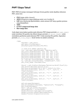 PHP? Siapa Takut!                                                            163

PHP. PDFLib mampu menangani beberapa format gambar untuk dijadikan dokumen
PDF, antara lain:

    •   PNG (tanpa alpha-channel)
    •   JPEG (Progressive jpegs didukung mulai versi Acrobat 4)
    •   GIF (non-interlacing diperbolehkan, untuk animasi GIF hanya gambar pertama
        yang ditampilkan)
    •   TIFF
    •   CCITT compressed image data
    •   Raw image data

Anda dapat menyisipkan gambar pada dokumen PDF dengan perintah pdf_open_jpeg()
untuk membuka file gambar dan diikuti dengan perintah pdf_place_image() untuk
meletakkan gambarnya pada dokumen PDF. Untuk menutup file gambar, digunakan
perintah pdf_close_image(). Kode berikut ini adalah contohnya.

        <?php
                $halaman = pdf_new();
                pdf_open_file($halaman);
                pdf_begin_page($halaman,595,842);

                // Load file gambar php-big.jpg
                $im = pdf_open_jpeg($halaman, "php-big.jpg");
                pdf_place_image($halaman, $im, 200, 700, 1.0);
                pdf_place_image($halaman, $im, 200, 600, 0.75);
                pdf_place_image($halaman, $im, 200, 535, 0.50);
                pdf_place_image($halaman, $im, 200, 501, 0.25);
                pdf_place_image($halaman, $im, 200, 486, 0.10);
                $x = pdf_get_value($halaman, "imagewidth", $im);
                $y = pdf_get_value($halaman, "imageheight", $im);
                pdf_close_image ($halaman,$im);

                $huruf = pdf_findfont($halaman,"Helvetica-Bold","host",0);
                pdf_setfont($halaman,$huruf,14.0);
                pdf_show_xy($halaman,"$x X $y"." (100%)",25,750);
                pdf_show_xy($halaman, $x*0.75 . " X " . $y*0.75 . "
                (75%)",25,650);
                pdf_show_xy($halaman, $x*0.50 . " X " . $y*0.50 . "
                (50%)",25,570);
                pdf_show_xy($halaman, $x*0.25 . " X " . $y*0.25 . "
                (25%)",25,525);
                pdf_show_xy($halaman, $x*0.10 . " X " . $y*0.10 . "
                (10%)",25,490);

                pdf_end_page($halaman);
                pdf_set_parameter($halaman, "openaction", "fitpage");
                pdf_close($halaman);
                $buf = pdf_get_buffer($halaman);
                $panjangbuffer = strlen($buf);
                Header("Content-type:application/pdf");
                Header("Content-Length:$panjangbuffer");
                Header("Content-Disposition:inline;



Last update 5/5/2012
 