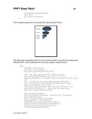 PHP? Siapa Takut!                                                              164

                filename=sisipgambar.pdf");
                echo $buf;
                pdf_delete($halaman);
        ?>

Hasil tampilan program di atas kurang lebih seperti gambar berikut.




Kita dapat pula menerapkan skala non linier kepada gambar yang akan kita sisipkan pada
dokumen PDF. Untuk melakukan itu, kita harus mengatur skala koordinat.

        <?php
                $halaman = pdf_new();
                pdf_open_file($halaman);
                pdf_begin_page($halaman,595,842);

                $im = pdf_open_jpeg($halaman, "php-big.jpg");
                pdf_place_image($halaman, $im, 200, 700, 1.0);
                pdf_save($halaman); // Simpan Setting Sistem Koordinat yang
                ada
                $nx = 50/pdf_get_value($halaman,"imagewidth",$im);
                $ny = 100/pdf_get_value($halaman,"imageheight",$im);
                pdf_scale($halaman, $nx, $ny);
                pdf_place_image($halaman, $im, 200/$nx, 600/$ny, 1.0);
                pdf_restore($halaman); // Kembalikan ke sebelumnya
                pdf_close_image ($halaman,$im);

                pdf_end_page($halaman);
                pdf_set_parameter($halaman, "openaction", "fitpage");
                pdf_close($halaman);
                $buf = pdf_get_buffer($halaman);
                $panjangbuffer = strlen($buf);
                Header("Content-type:application/pdf");
                Header("Content-Length:$panjangbuffer");
                Header("Content-Disposition:inline;
                filename=sisipgambar2.pdf");


Last update 5/5/2012
 