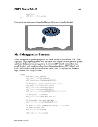 PHP? Siapa Takut!                                                                165

                echo $buf;
                pdf_delete($halaman);
        ?>

Program di atas akan memberikan hasil kurang lebih seperti gambar berikut.




Mari Menggambar Bersama
Selain menggunakan gambar yang telah ada untuk disisipkan ke dokumen PDF, Anda
dapat juga langsung menggambar pada dokumen PDF dengan beberapa perintah gambar
sederhana. Pada dasarnya, menggambar di dokumen PDF adalah menentukan atau
mendefinisikan path untuk kemudian ditampilkan pada dokumen PDF. Sebuah path
terdiri dari bentuk-bentuk dasar grafis sepeti garis, kurva, persegi panjang, lingkaran,
elips, dan lain-lain. Sebagai contoh:

        <?php
                $halaman = pdf_new();
                pdf_open_file($halaman);
                pdf_begin_page($halaman,595,342);

                // Menggambar path garis diikuti kurva
                pdf_moveto($halaman,150,250);
                pdf_lineto($halaman,450,250);
                pdf_lineto($halaman,100,300);
                pdf_curveto($halaman,80,50,70,50,250,150);

                // Menggambar lingkaran
                pdf_circle($halaman,450,100,50);

                // Menggambar persegi panjang
                pdf_rect($halaman,350,25,200,150);

                // Memplot semua path/kurva yang telah dibuat
                // pada dokumen PDF
                pdf_stroke($halaman);

                pdf_end_page($halaman);



Last update 5/5/2012
 