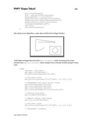 PHP? Siapa Takut!                                                           166

                pdf_close($halaman);
                $buf = pdf_get_buffer($halaman);
                $panjangbuffer = strlen($buf);
                Header("Content-type:application/pdf");
                Header("Content-Length:$panjangbuffer");
                Header("Content-Disposition:inline;
                filename=menggambar1.pdf");
                echo $buf;
                pdf_delete($halaman);
        ?>

Jika skrip di atas dijalankan, maka akan terlihat hasil sebagai berikut.




Anda dapat menggunakan perintah pdf_closepath() untuk menutup path secara
otomatis dan pdf_fill_stroke() untuk mengisi kurva tertutup tersebut dengan warna
isian.

        <?php
                $halaman = pdf_new();
                pdf_open_file($halaman);
                pdf_begin_page($halaman,595,342);

                // Set warna isian
                pdf_setcolor($halaman,"fill","rgb", 1.0, 0.8, 0.1);

                // Menggambar path garis diikuti kurva
                pdf_moveto($halaman,150,250);
                pdf_lineto($halaman,450,250);
                pdf_lineto($halaman,100,300);
                pdf_curveto($halaman,80,50,70,50,250,150);

                // Menutup kurva/path
                pdf_closepath($halaman);

                // Memplot dengan isian warna
                pdf_fill_stroke($halaman);

                // Set warna isian
                pdf_setcolor($halaman,"fill","rgb", 1.0, 0.0, 0.0);

                // Menggambar lingkaran



Last update 5/5/2012
 