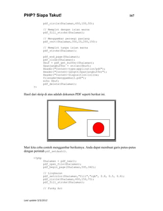 PHP? Siapa Takut!                                                           167

                pdf_circle($halaman,450,100,50);

                // Memplot dengan isian warna
                pdf_fill_stroke($halaman);

                // Menggambar persegi panjang
                pdf_rect($halaman,350,25,200,150);

                // Memplot tanpa isian warna
                pdf_stroke($halaman);

                pdf_end_page($halaman);
                pdf_close($halaman);
                $buf = pdf_get_buffer($halaman);
                $panjangbuffer = strlen($buf);
                Header("Content-type:application/pdf");
                Header("Content-Length:$panjangbuffer");
                Header("Content-Disposition:inline;
                filename=menggambar2.pdf");
                echo $buf;
                pdf_delete($halaman);
        ?>

Hasil dari skrip di atas adalah dokumen PDF seperti berikut ini.




Mari kita coba contoh menggambar berikutnya. Anda dapat membuat garis putus-putus
dengan perintah pdf_setdash().

        <?php
                $halaman = pdf_new();
                pdf_open_file($halaman);
                pdf_begin_page($halaman,595,342);

                // Lingkaran
                pdf_setcolor($halaman,"fill","rgb", 0.8, 0.5, 0.8);
                pdf_circle($halaman,400,150,75);
                pdf_fill_stroke($halaman);

                // Funky Arc



Last update 5/5/2012
 