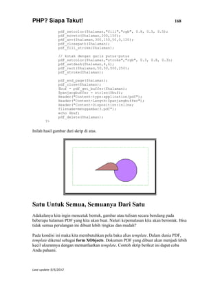 PHP? Siapa Takut!                                                             168

                pdf_setcolor($halaman,"fill","rgb", 0.8, 0.5, 0.5);
                pdf_moveto($halaman,200,150);
                pdf_arc($halaman,300,150,50,0,120);
                pdf_closepath($halaman);
                pdf_fill_stroke($halaman);

                // kotak dengan garis putus-putus
                pdf_setcolor($halaman,"stroke","rgb", 0.3, 0.8, 0.3);
                pdf_setdash($halaman,4,6);
                pdf_rect($halaman,50,50,500,250);
                pdf_stroke($halaman);

                pdf_end_page($halaman);
                pdf_close($halaman);
                $buf = pdf_get_buffer($halaman);
                $panjangbuffer = strlen($buf);
                Header("Content-type:application/pdf");
                Header("Content-Length:$panjangbuffer");
                Header("Content-Disposition:inline;
                filename=menggambar3.pdf");
                echo $buf;
                pdf_delete($halaman);
        ?>

Inilah hasil gambar dari skrip di atas.




Satu Untuk Semua, Semuanya Dari Satu
Adakalanya kita ingin mencetak bentuk, gambar atau tulisan secara berulang pada
beberapa halaman PDF yang kita akan buat. Naluri kepemalasan kita akan berontak. Bisa
tidak semua perulangan ini dibuat lebih ringkas dan mudah?

Pada kondisi ini maka kita membutuhkan pola baku alias template. Dalam dunia PDF,
template dikenal sebagai form XObjects. Dokumen PDF yang dibuat akan menjadi lebih
kecil ukurannya dengan memanfaatkan template. Contoh skrip berikut ini dapat coba
Anda pahami.



Last update 5/5/2012
 