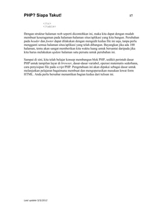 PHP? Siapa Takut!                                                               17

                </tr>
                </table>

Dengan struktur halaman web seperti dicontohkan ini, maka kita dapat dengan mudah
membuat keseragaman pada halaman-halaman situs/aplikasi yang kita bangun. Perubahan
pada header dan footer dapat dilakukan dengan mengedit kedua file ini saja, tanpa perlu
mengganti semua halaman situs/aplikasi yang telah dibangun. Bayangkan jika ada 100
halaman, tentu akan sangat memberikan kita waktu luang untuk bersantai daripada jika
kita harus melakukan update halaman satu persatu untuk perubahan ini.

Sampai di sini, kita telah belajar konsep membangun blok PHP, sedikit perintah dasar
PHP untuk tampilan layar di browser, dasar-dasar variabel, operasi matematis sederhana,
cara penyisipan file pada script PHP. Pengetahuan ini akan dipakai sebagai dasar untuk
melanjutkan pelajaran bagaimana membuat dan mengoperasikan masukan lewat form
HTML. Anda perlu bersabar menantikan bagian kedua dari tulisan ini.




Last update 5/5/2012
 