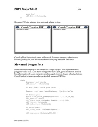 PHP? Siapa Takut!                                                                170

                echo $buf;
                pdf_delete($halaman);
        ?>

Dokumen PDF dua halaman akan terbentuk sebagai berikut.




Contoh aplikasi dalam dunia nyata adalah untuk dokumen atau pencetakan invoice,
kuitansi, packing list, dan dokumen-dokumen lain yang berbentuk form baku.

Mewarnai dengan Pola
Pola isian mirip dengan pola baku/templates, hanya saja pola isian digunakan untuk
pengganti warna isian. Anda dapat menggambar kurva/path, garis atau bentuk primitif
kurva lainnya (stroke), dan mengisi warna kurva/path tersebut dengan sebuah pola isian.
Contoh berikut ini akan mengobarkan kembali semangat PHP kita.

        <?php
                $halaman = pdf_new();
                pdf_open_file($halaman);

                // Muat gambar untuk pola isian

                $gambar = pdf_open_jpeg($halaman, "php-big.jpg");

                // Membuat pola
                $pola = pdf_begin_pattern($halaman,21,14,25,18,1);
                pdf_save($halaman);
                pdf_place_image($halaman, $gambar, 0,0,0.08);
                pdf_restore($halaman);
                pdf_end_pattern($halaman);

                // Tutup gambar
                pdf_close_image ($halaman,$gambar);

                pdf_begin_page($halaman,595,842);



Last update 5/5/2012
 