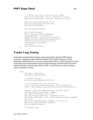 PHP? Siapa Takut!                                                                171


                // Gunakan pola untuk isian dan garis gambar
                pdf_setcolor($halaman, "fill", "pattern", $pola);
                pdf_setcolor($halaman, "stroke", "pattern", $pola);

                pdf_setlinewidth($halaman, 60.0);
                pdf_circle($halaman,200,680,100);
                pdf_stroke($halaman);

                pdf_end_page($halaman);

                pdf_close($halaman);
                $buf = pdf_get_buffer($halaman);
                $panjangbuffer = strlen($buf);
                Header("Content-type:application/pdf");
                Header("Content-Length:$panjangbuffer");
                Header("Content-Disposition:inline;
                filename=polaisian.pdf");
                echo $buf;
                pdf_delete($halaman);
        ?>


Tandai Yang Penting
Anda dapat menandai bagian-bagian yang penting dalam dokumen PDF dengan
bookmark, sehingga navigasi dokumen menjadi lebih mudah. Bookmark ini bisa
berbentuk struktur pohon (tree structure) menyerupai daftar isi. Selain berupa bookmark,
Anda dapat juga mempermudah navigasi dokumen dengan membuat daftar thumbnail
halaman-halaman yang ada pada dokumen PDF. Contoh berikut ini akan membantu
untuk mempelajari caranya.

        <?php
                $halaman = pdf_new();
                pdf_open_file($halaman);

                // Halaman Pertama
                pdf_begin_page($halaman,595,842);

                // Set Bookmark Awal dan Jenis Huruf
                $top = pdf_add_bookmark($halaman, "Sistem Operasi");
                $font = pdf_findfont($halaman,"Helvetica-Bold","host",0);

                $gambar = pdf_open_jpeg($halaman, "freebsd.jpg");
                pdf_add_thumbnail($halaman, $gambar);
                pdf_setfont($halaman, $font, 20);
                pdf_add_bookmark($halaman, "FreeBSD", $top);
                pdf_show_xy($halaman, "Ini adalah halaman tentang FreeBSD",
                50, 670);
                pdf_place_image($halaman, $gambar, 50, 700, 1);
                pdf_close_image($halaman,$gambar);
                pdf_end_page($halaman);

                // Halaman Kedua



Last update 5/5/2012
 