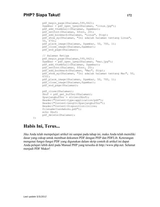 PHP? Siapa Takut!                                                               172

                pdf_begin_page($halaman,595,842);
                $gambar = pdf_open_jpeg($halaman, "linux.jpg");
                pdf_add_thumbnail($halaman, $gambar);
                pdf_setfont($halaman, $font, 20);
                pdf_add_bookmark($halaman, "Linux", $top);
                pdf_show_xy($halaman, "Ini adalah halaman tentang Linux",
                50, 670);
                pdf_place_image($halaman, $gambar, 50, 700, 1);
                pdf_close_image($halaman,$gambar);
                pdf_end_page($halaman);

                // Halaman Ketiga
                pdf_begin_page($halaman,595,842);
                $gambar = pdf_open_jpeg($halaman, "mac.jpg");
                pdf_add_thumbnail($halaman, $gambar);
                pdf_setfont($halaman, $font, 20);
                pdf_add_bookmark($halaman, "Mac", $top);
                pdf_show_xy($halaman, "Ini adalah halaman tentang Mac", 50,
                670);
                pdf_place_image($halaman, $gambar, 50, 700, 1);
                pdf_close_image($halaman,$gambar);
                pdf_end_page($halaman);

                pdf_close($halaman);
                $buf = pdf_get_buffer($halaman);
                $panjangbuffer = strlen($buf);
                Header("Content-type:application/pdf");
                Header("Content-Length:$panjangbuffer");
                Header("Content-Disposition:inline;
                filename=tandabuku.pdf");
                echo $buf;
                pdf_delete($halaman);
        ?>


Habis Ini, Terus...
Jika Anda telah mempelajari artikel ini sampai pada tahap ini, maka Anda telah memiliki
dasar yang cukup untuk membuat dokumen PDF dengan PHP dan PDFLib. Keterangan
mengenai fungsi-fungsi PDF yang digunakan dalam skrip contoh di artikel ini dapat
Anda pelajari lebih detil pada Manual PHP yang tersedia di http://www.php.net. Selamat
menjadi PDF Maker!




Last update 5/5/2012
 