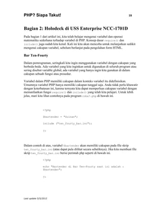PHP? Siapa Takut!                                                               18



Bagian 2: Holodeck di USS Enterprise NCC-1701D
Pada bagian 1 dari artikel ini, kita telah belajar mengenai variabel dan operasi
matematika sederhana terhadap variabel di PHP. Konsep dasar require() dan
include() juga sudah kita kenal. Kali ini kita akan mencoba untuk melanjutkan sedikit
mengenai cakupan variabel, sebelum berlanjut pada pengolahan form HTML.

Bar Ten-Fourty

Dalam pemrograman, seringkali kita ingin menggunakan variabel dengan cakupan yang
berbeda-beda. Ada variabel yang kita inginkan untuk digunakan di seluruh program atau
sering disebut variable global, ada variabel yang hanya ingin kita gunakan di dalam
cakupan sebuah fungsi atau prosedur.

Variabel dalam PHP memiliki cakupan dalam konteks variabel itu didefinisikan.
Umumnya variabel PHP hanya memiliki cakupan tunggal saja. Anda tidak perlu khawatir
dengan keterbatasan ini, karena ternyata kita dapat memperluas cakupan variabel dengan
memanfaatkan fungsi require() dan include() yang telah kita pelajari. Untuk lebih
jelas, mari kita lihat contohnya pada program coba7.php di bawah ini.



                <?php

                $bartender = "Guinan";

                include ("ten_fourty_bar.inc");

                ?>




Dalam contoh di atas, variabel $bartender akan memiliki cakupan pada file skrip
ten_fourty_bar.inc (atau dapat pula dilihat secara sebaliknya). Jika kita membuat file
skrip ten_fourty_bar.inc berisi perintah php seperti di bawah ini.

                <?php

                echo "Bartender di Bar Ten-Fourty saat ini adalah :
                $bartender";

                ?>




Last update 5/5/2012
 