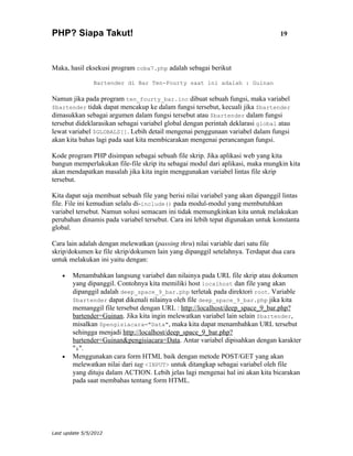 PHP? Siapa Takut!                                                                 19



Maka, hasil eksekusi program coba7.php adalah sebagai berikut

                Bartender di Bar Ten-Fourty saat ini adalah : Guinan

Namun jika pada program ten_fourty_bar.inc dibuat sebuah fungsi, maka variabel
$bartender tidak dapat mencakup ke dalam fungsi tersebut, kecuali jika $bartender
dimasukkan sebagai argumen dalam fungsi tersebut atau $bartender dalam fungsi
tersebut dideklarasikan sebagai variabel global dengan perintah deklarasi global atau
lewat variabel $GLOBALS[]. Lebih detail mengenai penggunaan variabel dalam fungsi
akan kita bahas lagi pada saat kita membicarakan mengenai perancangan fungsi.

Kode program PHP disimpan sebagai sebuah file skrip. Jika aplikasi web yang kita
bangun memperlakukan file-file skrip itu sebagai modul dari aplikasi, maka mungkin kita
akan mendapatkan masalah jika kita ingin menggunakan variabel lintas file skrip
tersebut.

Kita dapat saja membuat sebuah file yang berisi nilai variabel yang akan dipanggil lintas
file. File ini kemudian selalu di-include() pada modul-modul yang membutuhkan
variabel tersebut. Namun solusi semacam ini tidak memungkinkan kita untuk melakukan
perubahan dinamis pada variabel tersebut. Cara ini lebih tepat digunakan untuk konstanta
global.

Cara lain adalah dengan melewatkan (passing thru) nilai variable dari satu file
skrip/dokumen ke file skrip/dokumen lain yang dipanggil setelahnya. Terdapat dua cara
untuk melakukan ini yaitu dengan:

    •   Menambahkan langsung variabel dan nilainya pada URL file skrip atau dokumen
        yang dipanggil. Contohnya kita memiliki host localhost dan file yang akan
        dipanggil adalah deep_space_9_bar.php terletak pada direktori root. Variable
        $bartender dapat dikenali nilainya oleh file deep_space_9_bar.php jika kita
        memanggil file tersebut dengan URL : http://localhost/deep_space_9_bar.php?
        bartender=Guinan. Jika kita ingin melewatkan variabel lain selain $bartender,
        misalkan $pengisiacara="Data", maka kita dapat menambahkan URL tersebut
        sehingga menjadi http://localhost/deep_space_9_bar.php?
        bartender=Guinan&pengisiacara=Data. Antar variabel dipisahkan dengan karakter
        "&".
    •   Menggunakan cara form HTML baik dengan metode POST/GET yang akan
        melewatkan nilai dari tag <INPUT> untuk ditangkap sebagai variabel oleh file
        yang dituju dalam ACTION. Lebih jelas lagi mengenai hal ini akan kita bicarakan
        pada saat membahas tentang form HTML.




Last update 5/5/2012
 