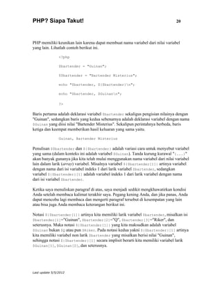 PHP? Siapa Takut!                                                              20



PHP memiliki keunikan lain karena dapat membuat nama variabel dari nilai variabel
yang lain. Lihatlah contoh berikut ini.

                <?php

                $bartender = "Guinan";

                $$bartender = "Bartender Misterius";

                echo "$bartender, ${$bartender}n";

                echo "$bartender, $Guinann";

                ?>

Baris pertama adalah deklarasi variabel $bartender sekaligus pengisian nilainya dengan
"Guinan", sedangkan baris yang kedua sebenarnya adalah deklarasi variabel dengan nama
$Guinan yang diisi nilai "Bartender Misterius". Sekalipun perintahnya berbeda, baris
ketiga dan keempat memberikan hasil keluaran yang sama yaitu.

                Guinan, Bartender Misterius

Penulisan $$bartender dan ${$bartender} adalah variasi cara untuk menyebut variabel
yang sama (dalam konteks ini adalah variabel $Guinan). Tanda kurung kurawal "{...}"
akan banyak gunanya jika kita telah mulai menggunakan nama variabel dari nilai variabel
lain dalam larik (array) variabel. Misalnya variabel ${$bartender[1]} artinya variabel
dengan nama dari isi variabel indeks 1 dari larik variabel $bartender, sedangkan
variabel ${$bartender}[1] adalah variabel indeks 1 dari larik variabel dengan nama
dari isi variabel $bartender.

Ketika saya menuliskan paragraf di atas, saya menjadi sedikit mengkhawatirkan kondisi
Anda setelah membaca kalimat terakhir saya. Pegang kening Anda, dan jika panas, Anda
dapat mencoba lagi membaca dan mengerti paragraf tersebut di kesempatan yang lain
atau bisa juga Anda membaca keterangan berikut ini.

Notasi ${$bartender[1]} artinya kita memiliki larik variabel $bartender, misalkan isi
$bartender[1]="Guinan", $bartender[2]="Q", $bartender[3]="Riker", dan
seterusnya. Maka notasi ${$bartender[1]} yang kita maksudkan adalah variabel
$Guinan bukan $Q atau pun $Riker. Pada notasi kedua yakni ${$bartender}[1] artinya
kita memiliki variabel non larik $bartender yang misalkan berisi nilai "Guinan",
sehingga notasi ${$bartender}[1] secara implisit berarti kita memiliki variabel larik
$Guinan[1], $Guinan[2], dan seterusnya.




Last update 5/5/2012
 