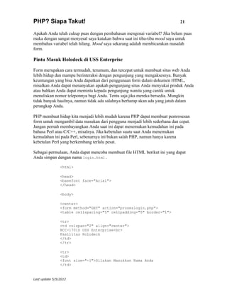 PHP? Siapa Takut!                                                           21

Apakah Anda telah cukup puas dengan pembahasan mengenai variabel? Jika belum puas
maka dengan sangat menyesal saya katakan bahwa saat ini tiba-tiba mood saya untuk
membahas variabel telah hilang. Mood saya sekarang adalah membicarakan masalah
form.

Pintu Masuk Holodeck di USS Enterprise

Form merupakan cara termudah, terumum, dan tercepat untuk membuat situs web Anda
lebih hidup dan mampu berinteraksi dengan pengunjung yang mengaksesnya. Banyak
keuntungan yang bisa Anda dapatkan dari penggunaan form dalam dokumen HTML,
misalkan Anda dapat menanyakan apakah pengunjung situs Anda menyukai produk Anda
atau bahkan Anda dapat meminta kepada pengunjung wanita yang cantik untuk
menuliskan nomor teleponnya bagi Anda. Tentu saja jika mereka bersedia. Mungkin
tidak banyak hasilnya, namun tidak ada salahnya berharap akan ada yang jatuh dalam
perangkap Anda.

PHP membuat hidup kita menjadi lebih mudah karena PHP dapat membuat pemrosesan
form untuk mengambil data masukan dari pengguna menjadi lebih sederhana dan cepat.
Jangan pernah membayangkan Anda saat ini dapat menemukan kemudahan ini pada
bahasa Perl atau C/C++, misalnya. Jika kebetulan suatu saat Anda menemukan
kemudahan ini pada Perl, sebenarnya ini bukan salah PHP, namun hanya karena
kebetulan Perl yang berkembang terlalu pesat.

Sebagai permulaan, Anda dapat mencoba membuat file HTML berikut ini yang dapat
Anda simpan dengan nama login.html.

                <html>

                <head>
                <basefont face="Arial">
                </head>

                <body>

                <center>
                <form method="GET" action="proseslogin.php">
                <table cellspacing="5" cellpadding="5" border="1">

                <tr>
                <td colspan="2" align="center">
                NCC-1701D USS Enterprise<br>
                Fasilitas Holodeck
                </td>
                </tr>

                <tr>
                <td>
                <font size="-1">Silakan Masukkan Nama Anda
                </td>


Last update 5/5/2012
 