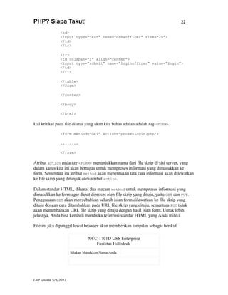 PHP? Siapa Takut!                                                                 22

                <td>
                <input type="text" name="namaofficer" size="20">
                </td>
                </tr>

                <tr>
                <td colspan="2" align="center">
                <input type="submit" name="loginofficer" value="Login">
                </td>
                </tr>

                </table>
                </form>

                </center>

                </body>

                </html>

Hal kritikal pada file di atas yang akan kita bahas adalah adalah tag <FORM>.

                <form method="GET" action="proseslogin.php">

                ........

                </form>

Atribut action pada tag <FORM> menunjukkan nama dari file skrip di sisi server, yang
dalam kasus kita ini akan bertugas untuk memproses informasi yang dimasukkan ke
form. Sementara itu atribut method akan menentukan tata cara informasi akan dilewatkan
ke file skrip yang ditunjuk oleh atribut action.

Dalam standar HTML, dikenal dua macam method untuk memproses informasi yang
dimasukkan ke form agar dapat diproses oleh file skrip yang dituju, yaitu GET dan PUT.
Penggunaan GET akan menyebabkan seluruh isian form dilewatkan ke file skrip yang
dituju dengan cara ditambahkan pada URL file skrip yang dituju, sementara PUT tidak
akan menambahkan URL file skrip yang dituju dengan hasil isian form. Untuk lebih
jelasnya, Anda bisa kembali membuka referensi standar HTML yang Anda miliki.

File ini jika dipanggil lewat browser akan memberikan tampilan sebagai berikut.

                                 NCC-1701D USS Enterprise
                                    Fasilitas Holodeck
                       Silakan Masukkan Nama Anda




Last update 5/5/2012
 