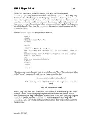 PHP? Siapa Takut!                                                                23

Untuk kasus kita saat ini, kita baru setengah jalan. Kita harus membuat file
proseslogin.php yang akan menerima data isian dari file login.html. File skrip yang
akan kita buat ini akan bertugas melakukan pengecekan nama officer yang akan
memasuki ruang holodeck. Berhubung sampai saat ini kita belum mempelajari mengenai
pernyataan kondisional (conditional statement) dan operator logika, maka sementara ini
file proseslogin.php hanya akan kita buat untuk menunjukkan kepada Anda bagaimana
data dikirimkan oleh form pada file login.html dan diproses atau digunakan pada file
proseslogin.php.

Inilah file proseslogin.php yang kita akan kita buat.

                <html>
                <head>
                <basefont face="Arial">
                </head>

                <body>
                <center>
                <font face="Arial" size="-1">
                Hmm, pernahkah Anda berimajinasi, <? echo $namaofficer; ?> ?
                <P>
                Holodeck mampu membuat Anda berimajinasi dan menjalaninya
                hampir tanpa batas.
                <P>
                Anda siap memasuki holodeck?
                </font>
                </center>
                </body>

                </html>

 Misalkan Anda mengisikan data pada form, misalkan saja "Parto", kemudian anda tekan
tombol "Login", maka tampak pada browser Anda sebagai berikut.

                               Hmm, pernahkah Anda berimajinasi, Parto ?

                 Holodeck mampu membuat Anda berimajinasi dan menjalaninya hampir tanpa
                                              batas.

                                     Anda siap memasuki holodeck?

 Seperti yang Anda lihat, pada saat sebuah form dikirimkan ke sebuah skrip PHP, semua
pasangan variabel dan nilainya yang ada pada form tersebut secara otomatis tersedia
untuk digunakan oleh skrip PHP tersebut. Dalam contoh di atas, saat form yang ada pada
login.html dikirim, variabel $namaofficer otomatis terbentuk pada skrip PHP
proseslogin.php dan variabel ini langsung terisi dengan data yang diisikan pada form
oleh pengguna.




Last update 5/5/2012
 