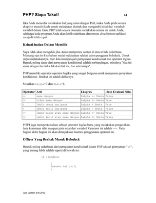 PHP? Siapa Takut!                                                               24

Jika Anda mencoba melakukan hal yang sama dengan Perl, maka Anda perlu secara
eksplisit menulis kode untuk melakukan ekstrak dan mengambil nilai dari variabel-
variabel dalam form. PHP telah secara otomatis melakukan semua ini untuk Anda,
sehingga kode program Anda akan lebih sederhana dan proses development aplikasi
menjadi lebih cepat.

Kehati-hatian Dalam Memilih

Saya tidak akan mengelak jika Anda memprotes contoh di atas terlalu sederhana.
Memang saat ini kita belum mulai melakukan seleksi calon pengguna holodeck. Untuk
dapat melakukannya, mari kita mempelajari pernyataan kondisional dan operator logika.
Bentuk paling dasar dari pernyataan kondisional adalah perbandingan, misalnya "jika ini
sama dengan itu maka lakukan hal ini, dan seterusnya".

PHP memiliki operator-operator logika yang sangat berguna untuk menyusun pernyataan
kondisional. Berikut ini adalah daftarnya.

Misalkan $alpha=7 dan $beta=4.

Operator Arti                                 Ekspresi            Hasil Evaluasi Nilai
==          sama dengan                       $alpha == $beta False
!=          tidak sama dengan                 $alpha != $beta True
>           lebih besar daripada              $alpha > $beta      True
<           lebih kecil daripada              $alpha < $beta      False
>=          lebih besar atau sama dengan $alpha >= $beta True
<=          lebih kecil atau sama dengan $alpha <= $beta False


PHP4 juga memperkenalkan sebuah operator logika baru, yang melakukan pengecekan
baik kesamaan nilai maupun jenis nilai dari variabel. Operator ini adalah ===. Pada
bagian akhir bagian ini akan ditunjukkan ilustrasi penggunaan operator ini.

Officer Yang Berhak Masuk Holodeck

Bentuk paling sederhana dari pernyataan kondisional dalam PHP adalah pernyataan "if",
yang kurang lebih adalah seperti di bawah ini:

                if (kondisi)

                       {
                       lakukan hal ini!;
                       }




Last update 5/5/2012
 