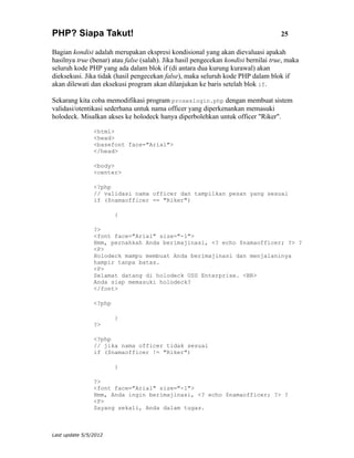 PHP? Siapa Takut!                                                                   25

Bagian kondisi adalah merupakan ekspresi kondisional yang akan dievaluasi apakah
hasilnya true (benar) atau false (salah). Jika hasil pengecekan kondisi bernilai true, maka
seluruh kode PHP yang ada dalam blok if (di antara dua kurung kurawal) akan
dieksekusi. Jika tidak (hasil pengecekan false), maka seluruh kode PHP dalam blok if
akan dilewati dan eksekusi program akan dilanjukan ke baris setelah blok if.

Sekarang kita coba memodifikasi program proseslogin.php dengan membuat sistem
validasi/otentikasi sederhana untuk nama officer yang diperkenankan memasuki
holodeck. Misalkan akses ke holodeck hanya diperbolehkan untuk officer "Riker".

                <html>
                <head>
                <basefont face="Arial">
                </head>

                <body>
                <center>

                <?php
                // validasi nama officer dan tampilkan pesan yang sesuai
                if ($namaofficer == "Riker")

                        {

                ?>
                <font face="Arial" size="-1">
                Hmm, pernahkah Anda berimajinasi, <? echo $namaofficer; ?> ?
                <P>
                Holodeck mampu membuat Anda berimajinasi dan menjalaninya
                hampir tanpa batas.
                <P>
                Selamat datang di holodeck USS Enterprise. <BR>
                Anda siap memasuki holodeck?
                </font>

                <?php

                        }
                ?>

                <?php
                // jika nama officer tidak sesuai
                if ($namaofficer != "Riker")

                        {

                ?>
                <font face="Arial" size="-1">
                Hmm, Anda ingin berimajinasi, <? echo $namaofficer; ?> ?
                <P>
                Sayang sekali, Anda dalam tugas.



Last update 5/5/2012
 