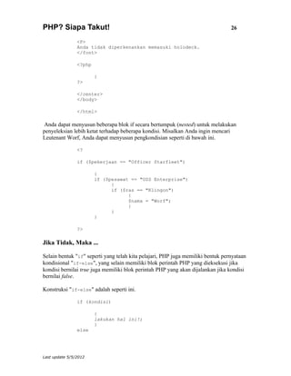 PHP? Siapa Takut!                                                                26

                <P>
                Anda tidak diperkenankan memasuki holodeck.
                </font>

                <?php

                        }
                ?>

                </center>
                </body>

                </html>

 Anda dapat menyusun beberapa blok if secara bertumpuk (nested) untuk melakukan
penyeleksian lebih ketat terhadap beberapa kondisi. Misalkan Anda ingin mencari
Leutenant Worf, Anda dapat menyusun pengkondisian seperti di bawah ini.

                <?

                if ($pekerjaan == "Officer Starfleet")

                        {
                        if ($pesawat == "USS Enterprise")
                              {
                              if ($ras == "Klingon")
                                    {
                                    $nama = "Worf";
                                    }
                              }
                        }

                ?>

Jika Tidak, Maka ...

Selain bentuk "if" seperti yang telah kita pelajari, PHP juga memiliki bentuk pernyataan
kondisional "if-else", yang selain memiliki blok perintah PHP yang dieksekusi jika
kondisi bernilai true juga memiliki blok perintah PHP yang akan dijalankan jika kondisi
bernilai false.

Konstruksi "if-else" adalah seperti ini.

                if (kondisi)

                        {
                        lakukan hal ini!;
                        }
                else




Last update 5/5/2012
 