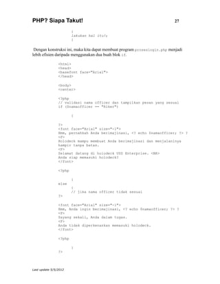 PHP? Siapa Takut!                                                          27

                        {
                        lakukan hal itu!;
                        }

 Dengan konstruksi ini, maka kita dapat membuat program proseslogin.php menjadi
lebih efisien daripada menggunakan dua buah blok if.

                <html>
                <head>
                <basefont face="Arial">
                </head>

                <body>
                <center>

                <?php
                // validasi nama officer dan tampilkan pesan yang sesuai
                if ($namaofficer == "Riker")

                        {

                ?>
                <font face="Arial" size="-1">
                Hmm, pernahkah Anda berimajinasi, <? echo $namaofficer; ?> ?
                <P>
                Holodeck mampu membuat Anda berimajinasi dan menjalaninya
                hampir tanpa batas.
                <P>
                Selamat datang di holodeck USS Enterprise. <BR>
                Anda siap memasuki holodeck?
                </font>

                <?php

                        }
                else
                        {
                        // jika nama officer tidak sesuai
                ?>

                <font face="Arial" size="-1">
                Hmm, Anda ingin berimajinasi, <? echo $namaofficer; ?> ?
                <P>
                Sayang sekali, Anda dalam tugas.
                <P>
                Anda tidak diperkenankan memasuki holodeck.
                </font>

                <?php

                        }
                ?>




Last update 5/5/2012
 