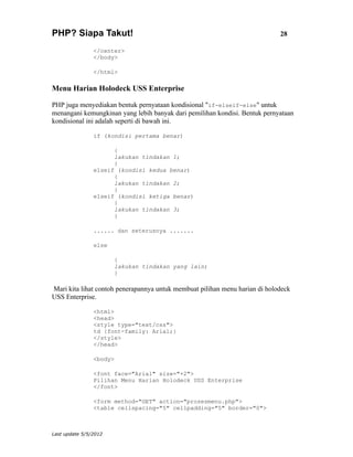 PHP? Siapa Takut!                                                            28

                </center>
                </body>

                </html>

Menu Harian Holodeck USS Enterprise

PHP juga menyediakan bentuk pernyataan kondisional "if-elseif-else" untuk
menangani kemungkinan yang lebih banyak dari pemilihan kondisi. Bentuk pernyataan
kondisional ini adalah seperti di bawah ini.

                if (kondisi pertama benar)

                      {
                      lakukan tindakan 1;
                      }
                elseif (kondisi kedua benar)
                      {
                      lakukan tindakan 2;
                      }
                elseif (kondisi ketiga benar)
                      {
                      lakukan tindakan 3;
                      }

                ...... dan seterusnya .......

                else

                       {
                       lakukan tindakan yang lain;
                       }

Mari kita lihat contoh penerapannya untuk membuat pilihan menu harian di holodeck
USS Enterprise.

                <html>
                <head>
                <style type="text/css">
                td {font-family: Arial;}
                </style>
                </head>

                <body>

                <font face="Arial" size="+2">
                Pilihan Menu Harian Holodeck USS Enterprise
                </font>

                <form method="GET" action="prosesmenu.php">
                <table cellspacing="5" cellpadding="5" border="0">



Last update 5/5/2012
 
