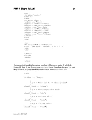 PHP? Siapa Takut!                                                              29

                <tr>
                <td align="center">
                Pilih Hari
                </td>
                <td align="right">
                <select name="hari">
                <option value="Senin">Senin
                <option value="Selasa">Selasa
                <option value="Rabu">Rabu
                <option value="Kamis">Kamis
                <option value="Jumat">Jumat
                <option value="Sabtu">Sabtu
                <option value="Minggu">Minggu
                </select>
                </td>
                </tr>

                <tr>
                <td colspan="2" align="center">
                <input type="submit" value="Klik Di Sini!">
                </td>
                </tr>

                </table>
                </form>
                </body>

                </html>

 Dengan skrip di atas kita bermaksud membuat pilihan menu harian di holodeck.
Simpanlah skrip di atas dengan nama menu.php. Untuk dapat bekerja, perlu kita buat
skrip di bawah ini, yang akan kita simpan dengan nama prosesmenu.php.

                <?php

                if ($hari == "Senin")

                      (
                      $topik = "Romeo dan Juliet (Shakespeare)";
                      }
                elseif ($hari == "Selasa")
                      (
                      $topik = "Petualangan Robin Hood";
                      }
                elseif ($hari == "Rabu")
                      (
                      $topik = "Jurassic Park";
                      }
                elseif ($hari == "Kamis")
                      (
                      $topik = "Indiana Jones";
                      }
                elseif ($hari == "Jumat")



Last update 5/5/2012
 