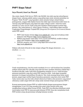 PHP? Siapa Takut!                                                                3

Saya Piccard, Jean Luc Piccard

Jika sistem Apache Web Server, PHP4, dan MySQL kita telah siap dan terkonfigurasi
dengan benar, sekarang adalah saatnya yang paling tepat untuk memulai perjalanan ini.
Program "Hello World!" yang legendaris untuk memulai belajar sebuah bahasa
pemrograman, sengaja tidak dipakai karena kita tidak ingin meneruskan tradisi kuno ini.
Ada hal yang lebih berguna yang dapat kita pakai sebagai contoh. Anda bisa mulai
memilih text editor favorit Anda (yang jelas vi bukan sebuah program nyaman bagi
pemula). Jika Anda bekerja di sistem operasi Windows, Anda bahkan dapat memilih
Lingkungan Pengembangan Terpadu/IDE (Integrated Development Environment) khusus
untuk PHP seperti :

    •   PHP Coder buatan Jerman (http://www.phpide.de), yang saat ini kodenya telah
        diakuisisi oleh Maguma (http://www.maguma.com)
    •   PHPEd yang buatan Turki (http://www.soysal.com/PHPEd), terakhir kodenya
        dibeli oleh NuSphere (http://www.nusphere.com)
    •   PHPEdit, program open source yang dapat didownload dari
        http://www.phpedit.net

Silakan coba kode di bawah ini dan simpan sebagai file dengan ekstension .php,
misalkan coba.php.


        <?php

        phpinfo();

        ?>



Untuk menjalankannya, kita bisa mulai membuka browser web kesukaan kita, kemudian
arahkan alamat pada file coba.php yang telah kita buat, misalkan alamatnya adalah http://
localhost/coba.php, maka Anda akan mendapatkan tampilan browser Anda berisikan
parameter-parameter yang diset untuk PHP yang kita miliki. Anda dapat mengubah
parameter ini dengan memodifikasi file php.ini. Jika Anda memang benar-benar masih
pemula, jangan kaget melihat begitu banyaknya parameter yang harus diset untuk PHP
Anda, karena akan saya beri tahu sebuah rahasia kecil bahwa nilai parameter yang default
sebenarnya sudah sangat lebih dari cukup untuk memulai belajar pemrograman PHP 4.

Konsep pemrograman dengan PHP ini sedikit berbeda dengan pemrograman dengan
menggunakan script CGI yang memaksa kita untuk selalu menulis kode yang
menghasilkan keluaran dalam format HTML. Pada PHP, kita diberikan kebebasan untuk
menyisipkan kode PHP di mana pun pada halaman HTML biasa dan menjalankan kode
PHP tersebut setiap ada permintaan terhadap halaman tersebut.




Last update 5/5/2012
 