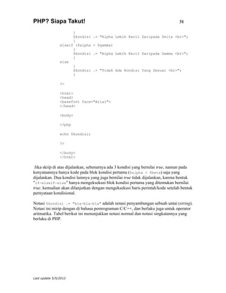 PHP? Siapa Takut!                                                              31

                      {
                      $kondisi   .= "Alpha Lebih Kecil Daripada Delta <br>";
                      }
                elseif ($alpha   < $gamma)
                      {
                      $kondisi   .= "Alpha Lebih Kecil Daripada Gamma <br>";
                      }
                else
                      {
                      $kondisi   .= "Tidak Ada Kondisi Yang Sesuai <br>";
                      }

                ?>

                <html>
                <head>
                <basefont face="Arial">
                </head>

                <body>

                <?php

                echo $kondisi;

                ?>

                </body>
                </html>

 Jika skrip di atas dijalankan, sebenarnya ada 3 kondisi yang bernilai true, namun pada
kenyataannya hanya kode pada blok kondisi pertama ($alpha < $beta) saja yang
dijalankan. Dua kondisi lainnya yang juga bernilai true tidak dijalankan, karena bentuk
"if-elseif-else" hanya mengeksekusi blok kondisi pertama yang ditemukan bernilai
true. kemudian akan dilanjutkan dengan mengeksekusi baris perintah/kode setelah bentuk
pernyataan kondisional.

Notasi $kondisi .= "bla-bla-bla" adalah notasi penyambungan sebuah untai (string).
Notasi ini mirip dengan di bahasa pemrograman C/C++, dan berlaku juga untuk operator
aritmatika. Tabel berikut ini menunjukkan notasi normal dan notasi singkatannya yang
berlaku di PHP.




Last update 5/5/2012
 
