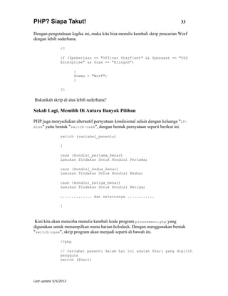 PHP? Siapa Takut!                                                             33

Dengan pengetahuan logika ini, maka kita bisa menulis kembali skrip pencarian Worf
dengan lebih sederhana.

                <?

                if ($pekerjaan == "Officer Starfleet" && $pesawat == "USS
                Enterprise" && $ras == "Klingon")

                        {
                        $nama = "Worf";
                        }

                ?>

Bukankah skrip di atas lebih sederhana?

Sekali Lagi, Memilih Di Antara Banyak Pilihan

PHP juga menyediakan alternatif pernyataan kondisional selain dengan keluarga "if-
else" yaitu bentuk "switch-case", dengan bentuk pernyataan seperti berikut ini.

                switch (variabel_penentu)

                {

                case (kondisi_pertama_benar)
                Lakukan Tindakan Untuk Kondisi Pertama;

                case (kondisi_kedua_benar)
                Lakukan Tindakan Untuk Kondisi Kedua;

                case (kondisi_ketiga_benar)
                Lakukan Tindakan Untuk Kondisi Ketiga;

                .............. dan seterusnya ............

                }



 Kini kita akan mencoba menulis kembali kode program prosesmenu.php yang
digunakan untuk menampilkan menu harian holodeck. Dengan menggunakan bentuk
"switch-case", skrip program akan menjadi seperti di bawah ini.

                <?php

                // variabel penentu dalam hal ini adalah $hari yang dipilih
                pengguna
                switch ($hari)




Last update 5/5/2012
 