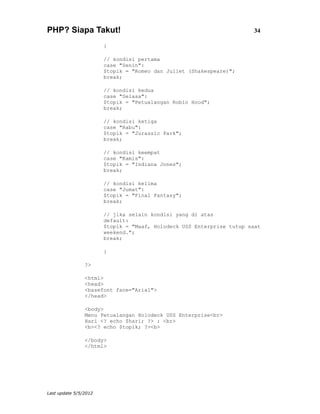 PHP? Siapa Takut!                                                      34

                       {

                       // kondisi pertama
                       case "Senin":
                       $topik = "Romeo dan Juliet (Shakespeare)";
                       break;

                       // kondisi kedua
                       case "Selasa":
                       $topik = "Petualangan Robin Hood";
                       break;

                       // kondisi ketiga
                       case "Rabu":
                       $topik = "Jurassic Park";
                       break;

                       // kondisi keempat
                       case "Kamis":
                       $topik = "Indiana Jones";
                       break;

                       // kondisi kelima
                       case "Jumat":
                       $topik = "Final Fantasy";
                       break;

                       // jika selain kondisi yang di atas
                       default:
                       $topik = "Maaf, Holodeck USS Enterprise tutup saat
                       weekend.";
                       break;

                       }

                ?>

                <html>
                <head>
                <basefont face="Arial">
                </head>

                <body>
                Menu Petualangan Holodeck USS Enterprise<br>
                Hari <? echo $hari; ?> : <br>
                <b><? echo $topik; ?><b>

                </body>
                </html>




Last update 5/5/2012
 