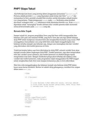 PHP? Siapa Takut!                                                              35

Ada beberapa kata kunci yang penting dalam penggunaan pernyataan "switch-case".
Pertama adalah perintah break yang digunakan untuk keluar dari blok "switch" dan
melanjutkan ke baris perintah sesudah blok tersebut setelah ditemukan sebuah kondisi
true yang pertama. Tanpa penggunaan break, maka case berikutnya akan kembali
dievaluasi walaupun telah case sebelumnya telah ditemukan bernilai true. Kata default
digunakan untuk "menangkap" kondisi dimana nilai variable penentu tidak memenuhi
semua kriteria/kondisi pada case-case yang ada.

Bersatu Kita Teguh

Sampai sejauh ini, program pengolahan form yang kita buat selalu menggunakan dua
halaman web yaitu satu halaman HTML yang berisi form dan satu lagi adalah halaman
skrip PHP untuk memproses masukan form dan menghasilkan keluaran yang sesuai. PHP
sesungguhnya menyediakan cara yang lebih baik untuk dapat menggabungkan dua
halaman tersebut menjadi satu halaman saja, dengan cara menangkap nilai dari variabel
yang dikirimkan oleh tombol pemroses di form.

Telah kita ketahui bahwa saat form dikirimkan ke skrip PHP, seluruh variabel form akan
menjadi tersedia dalam lingkungan skrip PHP. Tombol pemroses, juga akan mengirimkan
nilai dari variabel sesuai namanya, jika tombol pemroses ini ditekan dengan tujuan
mengirimkan isian form. Dengan melakukan pengecekan terhadap ada tidaknya nilai
variabel dari tombol pemroses, maka programmer dapat menggunakan file PHP tunggal
untuk menghasilkan baik form isian maupun keluarannya jika isi form dikirimkan.

Mari kita coba menggabungkan dua halaman menjadi satu halaman skrip PHP dalam
kasus menu harian holodeck. Berikut ini adalah skrip gabungannya, misalkan kita simpan
dalam nama menu.php.

                <?php

                if (!$proses)

                        {
                        // jika $proses tidak memiliki nilai, artinya adalah
                        // form tidak dalam proses pengiriman, maka skrip akan
                        // menampilkan form isian.

                ?>

                <html>
                <head>
                <style type="text/css">
                td {font-family: Arial;}
                </style>
                </head>

                <body>




Last update 5/5/2012
 