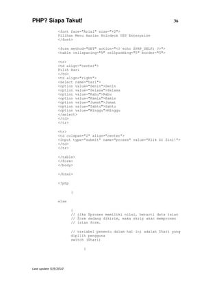 PHP? Siapa Takut!                                                       36

                <font face="Arial" size="+2">
                Pilihan Menu Harian Holodeck USS Enterprise
                </font>

                <form method="GET" action="<? echo $PHP_SELF; ?>">
                <table cellspacing="5" cellpadding="5" border="0">

                <tr>
                <td align="center">
                Pilih Hari
                </td>
                <td align="right">
                <select name="hari">
                <option value="Senin">Senin
                <option value="Selasa">Selasa
                <option value="Rabu">Rabu
                <option value="Kamis">Kamis
                <option value="Jumat">Jumat
                <option value="Sabtu">Sabtu
                <option value="Minggu">Minggu
                </select>
                </td>
                </tr>

                <tr>
                <td colspan="2" align="center">
                <input type="submit" name="proses" value="Klik Di Sini!">
                </td>
                </tr>

                </table>
                </form>
                </body>

                </html>

                <?php

                        }

                else

                        {
                        // jika $proses memiliki nilai, berarti data isian
                        // form sedang dikirim, maka skrip akan memproses
                        // isian form.

                        // variabel penentu dalam hal ini adalah $hari yang
                        dipilih pengguna
                        switch ($hari)

                              {




Last update 5/5/2012
 