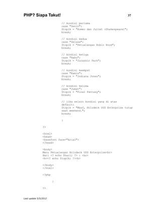 PHP? Siapa Takut!                                                     37

                            // kondisi pertama
                            case "Senin":
                            $topik = "Romeo dan Juliet (Shakespeare)";
                            break;

                            // kondisi kedua
                            case "Selasa":
                            $topik = "Petualangan Robin Hood";
                            break;

                            // kondisi ketiga
                            case "Rabu":
                            $topik = "Jurassic Park";
                            break;

                            // kondisi keempat
                            case "Kamis":
                            $topik = "Indiana Jones";
                            break;

                            // kondisi kelima
                            case "Jumat":
                            $topik = "Final Fantasy";
                            break;

                            // jika selain kondisi yang di atas
                            default:
                            $topik = "Maaf, Holodeck USS Enterprise tutup
                            saat weekend.";
                            break;

                            }

                ?>

                <html>
                <head>
                <basefont face="Arial">
                </head>

                <body>
                Menu Petualangan Holodeck USS Enterprise<br>
                Hari <? echo $hari; ?> : <br>
                <b><? echo $topik; ?><b>

                </body>
                </html>

                <?php

                        }

                ?>


Last update 5/5/2012
 