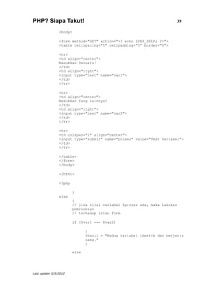 PHP? Siapa Takut!                                                        39

                <body>

                <form method="GET" action="<? echo $PHP_SELF; ?>">
                <table cellspacing="5" cellpadding="5" border="0">

                <tr>
                <td align="center">
                Masukkan Sesuatu!
                </td>
                <td align="right">
                <input type="text" name="var1">
                </td>
                </tr>

                <tr>
                <td align="center">
                Masukkan Yang Lainnya!
                </td>
                <td align="right">
                <input type="text" name="var2">
                </td>
                </tr>

                <tr>
                <td colspan="2" align="center">
                <input type="submit" name="proses" value="Test Variabel">
                </td>
                </tr>

                </table>
                </form>
                </body>

                </html>

                <?php

                        }
                else
                        {
                        // jika nilai variabel $proses ada, maka lakukan
                        pemrosesan
                        // terhadap isian form

                        if ($var1 === $var2)

                               {
                               $hasil = "Kedua variabel identik dan berjenis
                               sama."
                               }

                        else




Last update 5/5/2012
 