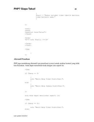 PHP? Siapa Takut!                                                               40

                              {
                              $hasil = "Kedua variabel tidak identik dan/atau
                              tidak berjenis sama."
                              }


                ?>

                <html>
                <head>
                <basefont face="Arial">
                </head>

                <body>
                <b><? echo $hasil; ?></b>

                </body>
                </html>

                <?php

                        }
                ?>

Alternatif Penulisan

PHP juga mendukung alternatif cara penulisan (syntax) untuk struktur kontrol yang telah
kita bicarakan. Anda dapat menuliskan kode dengan cara seperti ini.

                <?php

                if ($warp == 0)

                        {
                        echo "Mesin Warp Tidak Diaktifkan.";
                        }
                else
                        {
                        echo "Mesin Warp Sedang Diaktifkan.";
                        }

                ?>

                atau Anda dapat menuliskan seperti ini

                <?php

                if ($warp == 0):

                        echo "Mesin Warp Tidak Diaktifkan.";
                else:



Last update 5/5/2012
 