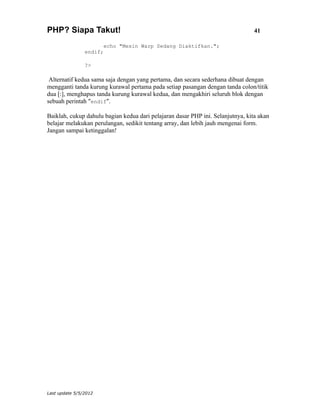 PHP? Siapa Takut!                                                                41

                       echo "Mesin Warp Sedang Diaktifkan.";
                endif;

                ?>

 Alternatif kedua sama saja dengan yang pertama, dan secara sederhana dibuat dengan
mengganti tanda kurung kurawal pertama pada setiap pasangan dengan tanda colon/titik
dua [:], menghapus tanda kurung kurawal kedua, dan mengakhiri seluruh blok dengan
sebuah perintah "endif".

Baiklah, cukup dahulu bagian kedua dari pelajaran dasar PHP ini. Selanjutnya, kita akan
belajar melakukan perulangan, sedikit tentang array, dan lebih jauh mengenai form.
Jangan sampai ketinggalan!




Last update 5/5/2012
 