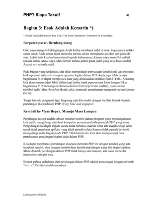 PHP? Siapa Takut!                                                                     42



Bagian 3: Esok Adalah Kemarin *)
*) Salah satu judul episode Star Trek: The Next Generation (Tomorrow is Yesterday).

Berputar-putar, Berulang-ulang

Oke, saya mengerti kebingungan Anda ketika membaca judul di atas. Saya punya sedikit
saran untuk Anda untuk tidak mencoba terlalu serius memahami arti dari sub judul di
atas. Lebih baik kita berkonsentrasi kepada bahasannya, karena saya memiliki sedikit
rahasia untuk Anda; saya tidak pernah terlalu peduli pada judul yang saya buat sendiri.
Apalah arti sebuah judul.

Pada bagian yang terdahulu, kita telah mempelajari pernyataan kondisional dan operator,
baik operator aritmatik maupun operator logika dalam PHP.Anda juga telah belajar
bagaimana PHP dapat memproses data yang dimasukkan melalui form HTML. Sekarang
kita akan mempelajari lebih dalam lagi dalam topik pemrosesan form dengan fokus
bagaimana PHP menangani elemen-elemen form seperti list (daftar), radio button
(tombol radio) dan checkbox (kotak cek), termasuk pemahaman mengenai variabel array
(larik).

Tanpa banyak pengantar lagi, langsung saja kita mulai dengan melihat bentuk-bentuk
perulangan (loop) dalam PHP. Warp Nine and engaged!.

Kembali ke Masa Depan, Menuju Masa Lampau

Perulangan (loop) adalah sebuah struktur kontrol dalam program yang memungkinkan
kita untuk mengulangi eksekusi kumpulan pernyataan/kode/perintah PHP yang sama.
Pengulangan ini dapat terjadi secara tidak terbatas, namun tentu kita masih cukup sehat
untuk tidak membuat aplikasi yang tidak pernah selesai karena tidak pernah berhenti
mengulangi suatu bagian kode PHP. Oleh karena itu, kita akan mempelajari cara
pembatasan perulangan bagian kode dalam PHP.

Kita dapat membatasi perulangan eksekusi perintah PHP ini dengan kondisi yang kita
tetapkan sendiri, atau dengan memberikan jumlah perulangan yang kita ingin lakukan.
Model/bentuk perulangan dalam PHP tidak hanya satu macam, kita akan mencoba
membahas satu per satu.

Bentuk paling sederhana dari perulangan dalam PHP adalah perulangan dengan perintah
"while". Berikut adalah notasinya.




Last update 5/5/2012
 