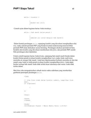 PHP? Siapa Takut!                                                               43



                while ( kondisi )

                        {
                        lakukan hal ini!;
                        }

Contoh nyata dalam kegiatan harian Anda misalnya.

                while ( bak mandi belum penuh )

                        {
                        timbalah air untuk mengisi bak mandi!;
                        }

 Dalam bentuk perulangan while, sepanjang kondisi yang dievaluasi menghasilkan nilai
true, maka seluruh perintah PHP yang berada di antara tanda kurung kurawal (blok
perintah PHP) akan dieksekusi secara berulang. Perulangan eksekusi perintah ini baru
berakhir jika kondisi yang dievaluasi memberikan nilai false, dan perintah PHP setelah
blok perulangan akan dijalankan.

Untuk contoh kegiatan harian Anda di atas, sepanjang bak mandi masih berada dalam
kondisi belum penuh (evaluasi kondisi menghasilkan true), maka Anda wajib terus
menimba air mengisi bak mandi. Anda baru diperkenankan berhenti menimba air jika bak
mandi yang Anda isi telah penuh (evaluasi kondisi menghasilkan false). Anda dapat
berdoa semoga bak mandi Anda tidak terlalu besar ukurannya dan sumur Anda tidak
terlalu dalam.

Mari kita coba mengoperasikan sebuah mesin waktu sederhana yang memberikan
gambaran penerapan perulangan while.

                <?php

                // jika form tidak dalam kondisi submit, tampilkan form
                awal.
                if (!$proses)

                        {

                ?>

                <html>

                <head>
                </head>

                <body>
                <h2>Federasi Planet - Mesin Waktu Versi 1.0</h2>



Last update 5/5/2012
 
