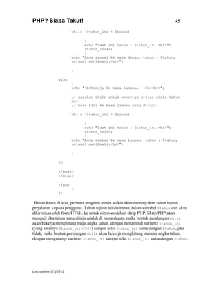 PHP? Siapa Takut!                                                            45

                        while ($tahun_ini < $tahun)

                              {
                              echo "Saat ini tahun : $tahun_ini.<br>";
                              $tahun_ini++;
                              }
                        echo "Anda sampai ke masa depan, tahun : $tahun,
                        selamat menikmati.<br>";

                        }

                else
                        {
                        echo "<b>Menuju ke masa lampau...</b><br>";

                        // gunakan while untuk mencetak urutan angka tahun
                        dari
                        // masa kini ke masa lampau yang dituju.

                        while ($tahun_ini > $tahun)

                              {
                              echo "Saat ini tahun : $tahun_ini.<br>";
                              $tahun_ini--;
                              }
                        echo "Anda sampai ke masa lampau, tahun : $tahun,
                        selamat menikmati.<br>";

                        }

                ?>

                </body>
                </html>

                <?php
                        }
                ?>

 Dalam kasus di atas, pertama program mesin waktu akan menanyakan tahun tujuan
perjalanan kepada pengguna. Tahun tujuan ini disimpan dalam variabel $tahun dan akan
dikirimkan oleh form HTML ke untuk diproses dalam skrip PHP. Skrip PHP akan
menguji jika tahun yang dituju adalah di masa depan, maka bentuk perulangan while
akan bekerja menghitung maju angka tahun, dengan menambah variabel $tahun_ini
(yang awalnya $tahun_ini=2002) sampai nilai $tahun_ini sama dengan $tahun, jika
tidak, maka bentuk perulangan while akan bekerja menghitung mundur angka tahun,
dengan mengurangi variabel $tahun_ini sampai nilai $tahun_ini sama dengan $tahun.




Last update 5/5/2012
 