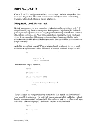 PHP? Siapa Takut!                                                               46

Catatan di sini, kita menggunakan variabel $proses agar kita dapat menyatukan form
isian awal dengan skrip PHP untuk memproses masukan form dalam satu file skrip.
Mengenai hal ini, telah dibahas di bagian sebelum ini.

Paling Tidak, Lakukan Sekali Saja...

Bentuk perulangan while akan mengulang eksekusi kumpulan perintah-perintah PHP
sampai kondisi yang disyaratkan terpenuhi. Pertanyaannya, bagaimana jika dari awal
perulangan (iterasi pertama) kondisi yang disyaratkan telah terpenuhi? Dalam contoh di
atas, sebagai contohnya, jika Anda memasukkan tahun tujuan 2002, maka perulangan
while di atas tidak akan dilaksanakan walau sekali pun. Bagaimana jika kita ingin
memaksa program PHP kita melakukan perulangan atau eksekusi blok while walaupun
hanya sekali saja?

Anda bisa merasa lega, karena PHP menyediakan bentuk perulangan do-while untuk
memenuhi keinginan Anda. Notasi dari bentuk perulangan ini adalah sebagai berikut.

                do

                        {
                        lakukan ini!;
                        } while (kondisi);

Mari kita coba skrip di bawah ini.

                <?php

                $hitung = 255;

                while ($hitung == 350)

                        {
                        echo "Perhitungan Tercapai";
                        break;
                        }

                ?>

 Berapa kali pun kita menjalankan skrip di atas, tidak akan pernah kita dapatkan hasil
yang tampil di layar/browser. Hal ini terjadi karena pada saat while melakukan evaluasi
kondisi untuk pertama kali hasilnya adalah false, sehingga blok while tidak pernah akan
dieksekusi. Berbeda dengan jika kita menulis skrip PHP sebagai berikut.

                <?php

                $hitung = 255;

                do



Last update 5/5/2012
 