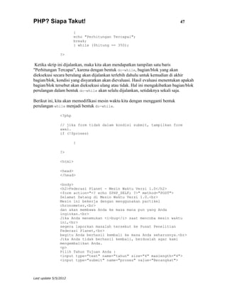 PHP? Siapa Takut!                                                               47

                        {
                        echo "Perhitungan Tercapai";
                        break;
                        } while ($hitung == 350);

                ?>

 Ketika skrip ini dijalankan, maka kita akan mendapatkan tampilan satu baris
"Perhitungan Tercapai", karena dengan bentuk do-while, bagian/blok yang akan
dieksekusi secara berulang akan dijalankan terlebih dahulu untuk kemudian di akhir
bagian/blok, kondisi yang disyaratkan akan dievaluasi. Hasil evaluasi menentukan apakah
bagian/blok tersebut akan dieksekusi ulang atau tidak. Hal ini mengakibatkan bagian/blok
perulangan dalam bentuk do-while akan selalu dijalankan, setidaknya sekali saja.

Berikut ini, kita akan memodifikasi mesin waktu kita dengan mengganti bentuk
perulangan while menjadi bentuk do-while.

                <?php

                // jika form tidak dalam kondisi submit, tampilkan form
                awal.
                if (!$proses)

                        {

                ?>

                <html>

                <head>
                </head>

                <body>
                <h2>Federasi Planet - Mesin Waktu Versi 1.0</h2>
                <form action="<? echo $PHP_SELF; ?>" method="POST">
                Selamat Datang di Mesin Waktu Versi 1.0.<br>
                Mesin ini bekerja dengan menggunakan partikel
                chronometer,<br>
                dan akan membawa Anda ke masa mana pun yang Anda
                inginkan.<br>
                Jika Anda menemukan <i>bug</i> saat mencoba mesin waktu
                ini,<br>
                segera laporkan masalah tersebut ke Pusat Penelitian
                Federasi Planet,<br>
                begitu Anda berhasil kembali ke masa Anda seharusnya.<br>
                Jika Anda tidak berhasil kembali, berdoalah agar kami
                mengembalikan Anda.
                <p>
                Pilih Tahun Tujuan Anda :
                <input type="text" name="tahun" size="4" maxlength="4">
                <input type="submit" name="proses" value="Berangkat">



Last update 5/5/2012
 
