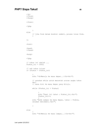 PHP? Siapa Takut!                                                       48

                </p>
                </form>
                </body>

                </html>

                <?php

                        }
                else
                        // jika form dalam kondisi submit, proses isian form.
                        {

                ?>

                <html>

                <head>
                </head>

                <body>

                <?php

                // tahun ini adalah ...
                $tahun_ini = 2002;

                // cek tahun tujuan
                if ($tahun > $tahun_ini)

                        {
                        echo "<b>Menuju ke masa depan...</b><br>";

                        // gunakan while untuk mencetak urutan angka tahun
                        dari
                        // masa kini ke masa depan yang dituju.

                        while ($tahun_ini < $tahun)

                              {
                              echo "Saat ini tahun : $tahun_ini.<br>";
                              $tahun_ini++;
                              }
                        echo "Anda sampai ke masa depan, tahun : $tahun,
                        selamat menikmati.<br>";

                        }

                else
                        {
                        echo "<b>Menuju ke masa lampau...</b><br>";




Last update 5/5/2012
 